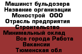 Машинст бульдозера › Название организации ­ Монострой, ООО › Отрасль предприятия ­ Строительство › Минимальный оклад ­ 20 000 - Все города Работа » Вакансии   . Тюменская обл.